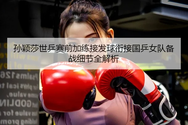 孙颖莎世乒赛前加练接发球衔接国乒女队备战细节全解析